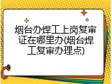 烟台办焊工上岗复审证在哪里办(烟台焊工复审办理点)