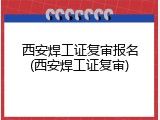 西安焊工证复审报名(西安焊工证复审)