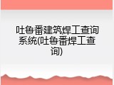 吐鲁番建筑焊工查询系统(吐鲁番焊工查询)