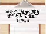 常州焊工证考试都有哪些考点(常州焊工证考点)
