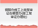 铜陵办焊工上岗复审证在哪里办(焊工复审证办理处)