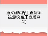 遵义建筑焊工查询系统(遵义焊工资质查询)