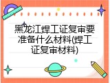 黑龙江焊工证复审要准备什么材料(焊工证复审材料)