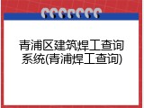 青浦区建筑焊工查询系统(青浦焊工查询)