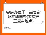 安庆办焊工上岗复审证在哪里办(安庆焊工复审地点)
