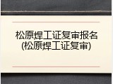 松原焊工证复审报名(松原焊工证复审)