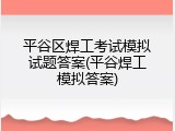 平谷区焊工考试模拟试题答案(平谷焊工模拟答案)