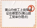 黄山办焊工上岗复审证在哪里办(黄山焊工复审办理点)