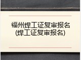 福州焊工证复审报名(焊工证复审报名)