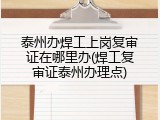 泰州办焊工上岗复审证在哪里办(焊工复审证泰州办理点)