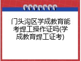 门头沟区学成教育能考焊工操作证吗(学成教育焊工证考)