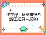 遂宁焊工证复审报名(焊工证复审报名)