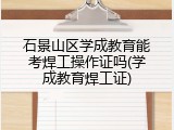 石景山区学成教育能考焊工操作证吗(学成教育焊工证)