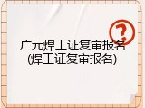 广元焊工证复审报名(焊工证复审报名)