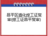 昌平区遵化焊工证复审(焊工证昌平复审)