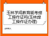 玉林学成教育能考焊工操作证吗(玉林焊工操作证办理)