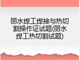 丽水焊工焊接与热切割操作证试题(丽水焊工热切割试题)