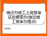 宿迁办焊工上岗复审证在哪里办(宿迁焊工复审办理点)