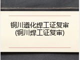 铜川遵化焊工证复审(铜川焊工证复审)