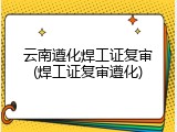 云南遵化焊工证复审(焊工证复审遵化)