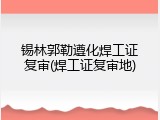 锡林郭勒遵化焊工证复审(焊工证复审地)