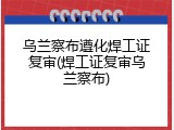 乌兰察布遵化焊工证复审(焊工证复审乌兰察布)