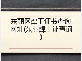 东丽区焊工证书查询网址(东丽焊工证查询)