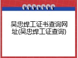 吴忠焊工证书查询网址(吴忠焊工证查询)