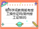 亳州学成教育能考焊工操作证吗(亳州焊工证培训)