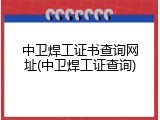 中卫焊工证书查询网址(中卫焊工证查询)