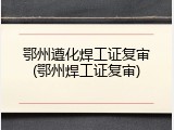 鄂州遵化焊工证复审(鄂州焊工证复审)