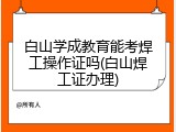 白山学成教育能考焊工操作证吗(白山焊工证办理)