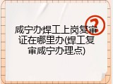 咸宁办焊工上岗复审证在哪里办(焊工复审咸宁办理点)