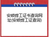 安顺焊工证书查询网址(安顺焊工证查询)