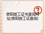 贵阳焊工证书查询网址(贵阳焊工证查询)