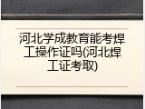 河北学成教育能考焊工操作证吗(河北焊工证考取)