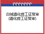 白城遵化焊工证复审(遵化焊工证复审)