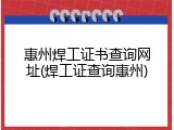 惠州焊工证书查询网址(焊工证查询惠州)
