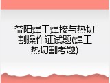 益阳焊工焊接与热切割操作证试题(焊工热切割考题)