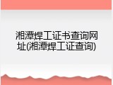 湘潭焊工证书查询网址(湘潭焊工证查询)
