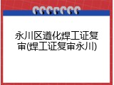 永川区遵化焊工证复审(焊工证复审永川)