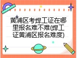 黄浦区考焊工证在哪里报名难不难(焊工证黄浦区报名难度)