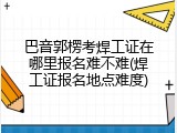 巴音郭楞考焊工证在哪里报名难不难(焊工证报名地点难度)