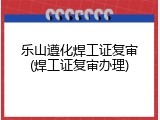 乐山遵化焊工证复审(焊工证复审办理)