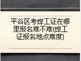 平谷区考焊工证在哪里报名难不难(焊工证报名地点难度)