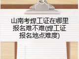山南考焊工证在哪里报名难不难(焊工证报名地点难度)