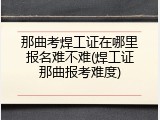 那曲考焊工证在哪里报名难不难(焊工证那曲报考难度)