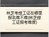 林芝考焊工证在哪里报名难不难(林芝焊工证报考难度)