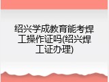 绍兴学成教育能考焊工操作证吗(绍兴焊工证办理)