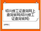 绍兴焊工证查询网上查询官网(绍兴焊工证查询官网)